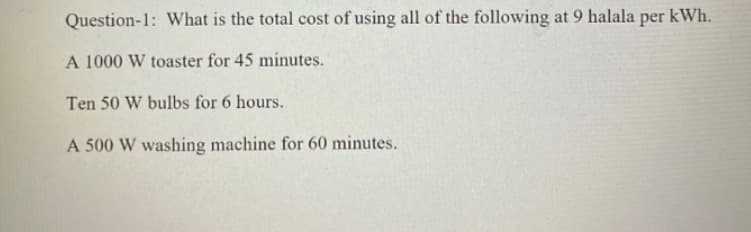 Question-1: What is the total cost of using all of the following at 9 halala per kWh.
A 1000 W toaster for 45 minutes.
Ten 50 W bulbs for 6 hours.
A 500 W washing machine for 60 minutes.
