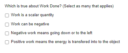 Which is true about Work Done? (Select as many that applies)
Work is a scalar quantity
Work can be negative
Negative work means going down or to the left
Positive work means the energy is transfered into to the object
