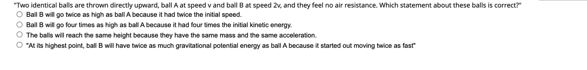 "Two identical balls are thrown directly upward, ball A at speed v and ball B at speed 2v, and they feel no air resistance. Which statement about these balls is correct?"
Ball B will go twice as high as ball A because it had twice the initial speed.
Ball B will go four times as high as ball A because it had four times the initial kinetic energy.
The balls will reach the same height because they have the same mass and the same acceleration.
"At its highest point, ball B will have twice as much gravitational potential energy as ball A because it started out moving twice as fast"
