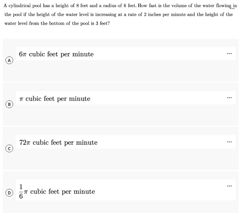 A cylindrical pool has a height of 8 feet and a radius of 6 feet. How fast is the volume of the water flowing in
the pool if the height of the water level is increasing at a rate of 2 inches per minute and the height of the
water level from the bottom of the pool is 3 feet?
67 cubic feet per minute
...
A
T cubic feet per minute
B
...
72T cubic feet per minute
...
1
T cubic feet per minute
6
...
