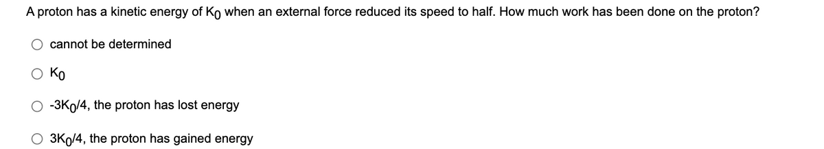 A proton has a kinetic energy of Ko when an external force reduced its speed to half. How much work has been done on the proton?
cannot be determined
Ko
O -3Ko/4, the proton has lost energy
3Ko/4, the proton has gained energy
