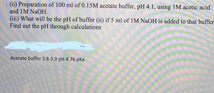 (ii) Preparation of 100 ml of 0.15M acetate buffer, pH 4.1, using 1M acetic acid
and 1M NaOH.
(iii) What will be the pH of buffer (ii) if 5 ml of 1M NAOH is added to that buffer
Find out the pH through calculations
Acetate buffer 3.8-5.9 pH 4.76 pka
