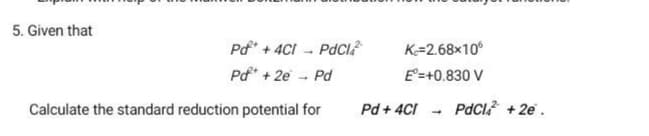 5. Given that
Pd* + 4CI - PdCI?
K=2.68x10
Pd* + 2e - Pd
E'=+0.830 V
Calculate the standard reduction potential for
Pd + 4CI
PdCl + 2e .
