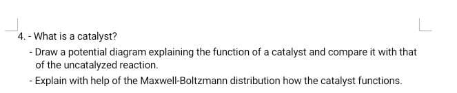 4. - What is a catalyst?
- Draw a potential diagram explaining the function of a catalyst and compare it with that
of the uncatalyzed reaction.
- Explain with help of the Maxwell-Boltzmann distribution how the catalyst functions.
