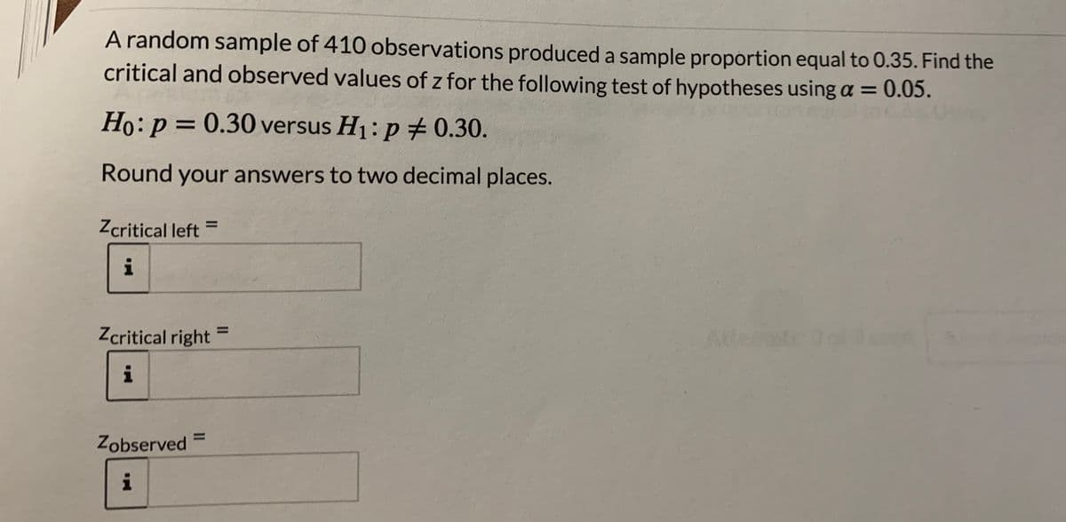 A random sample of 410 observations produced a sample proportion equal to 0.35. Find the
critical and observed values of z for the following test of hypotheses using a = 0.05.
Ho:p = 0.30 versus H1: p 0.30.
Round your answers to two decimal places.
Zcritical left =
%3D
i
Zcritical right
%3D
i
%3D
Zobserved =
i
