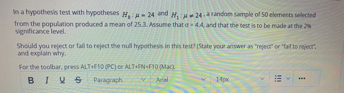 In a hypothesis test with hypotheses H.: = 24 and H,:# 24, a random sample of 50 elements selected
from the population produced a mean of 25.3. Assume that o = 4.4, and that the test is to be made at the 2%
significance level.
%3D
Should you reject or fail to reject the null hypothesis in this test? (State your answer as "reject" or "fail to reject",
and explain why.
For the toolbar, press ALT+F10 (PC) or ALT+FN+F10 (Mac).
BIUS
Paragraph
Arial
14px
!!!
