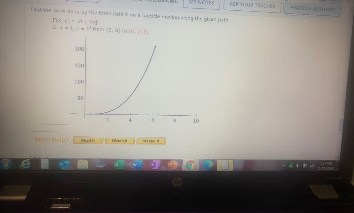 MY NOTES
ASK YOUR TEACHER
PRACTICE ANOTHER
Find the work done by the force field F on a particle moving along the given path.
F(x, y) = xi + 8yj
C: x = t, y = t from (0, 0) to (6, 216)
%3D
%3D
200
150
100
50
4.
8.
10
Need Help?
Read It
Watch It
Master It
5:37 PM
11/25/2020
Poviion go
hp
2.
