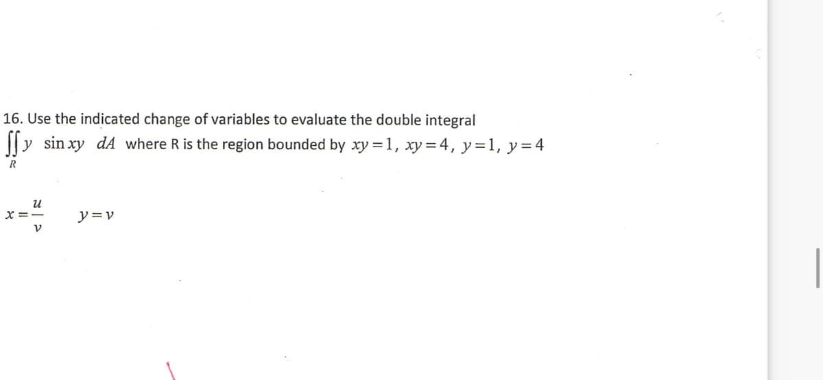 16. Use the indicated change of variables to evaluate the double integral
||y sin xy dA where R is the region bounded by xy =1, xy = 4, y=1, y=4
X=ー
ソ=v
