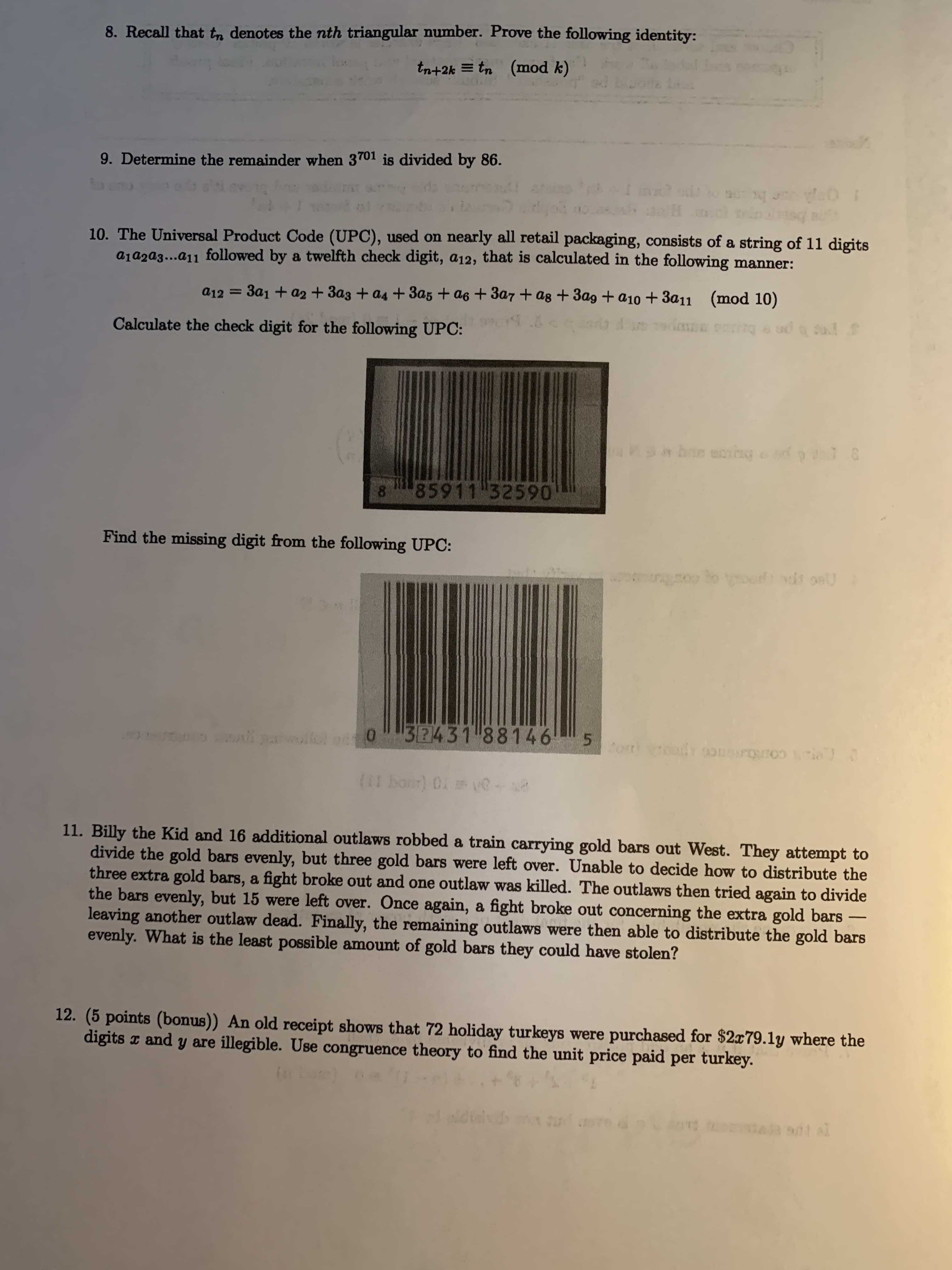 8. Recall that tn denotes the nth triangular number. Prove the following identity:
tn+2k = tn (mod k)
9. Determine the remainder when 3701 is divided by 86.
10. The Universal Product Code (UPC), used on nearly all retail packaging, consists of a string of 11 digits
a1aza3...a11 followed by a twelfth check digit, a12, that is calculated in the following manner:
a12 = 3a1 + a2 + 3a3 + a4 + 3a5 + a6 + 3a7 + ag + 3ag + a10 + 3a11 (mod 10)
Calculate the check digit for the following UPC:
85911 32590
8.
Find the missing digit from the following UPC:
32431 881465
11. Billy the Kid and 16 additional outlaws robbed a train carrying gold bars out West. They attempt to
divide the gold bars evenly, but three gold bars were left over. Unable to decide how to distribute the
three extra gold bars, a fight broke out and one outlaw was killed. The outlaws then tried again to divide
the bars evenly, but 15 were left over. Once again, a fight broke out concerning the extra gold bars
leaving another outlaw dead. Finally, the remaining outlaws were then able to distribute the gold bars
evenly. What is the least possible amount of gold bars they could have stolen?
-
12. (5 points (bonus)) An old receipt shows that 72 holiday turkeys were purchased for $2x79.1y where the
digits x and y are illegible. Use congruence theory to find the unit price paid per turkey.
T UG E
