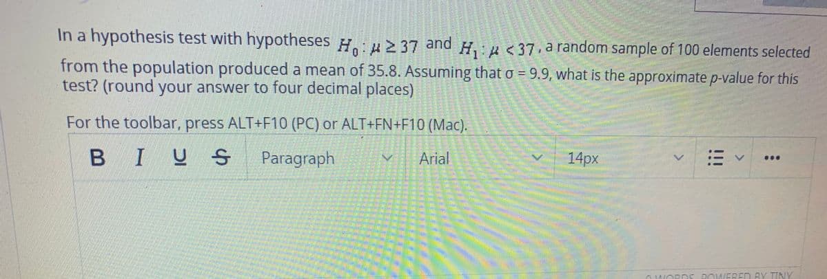 In a hypothesis test with hypotheses H.: H2 37 and
H,u<37 arandom sample of 100 elements selected
from the population produced a mean of 35.8. Assuming that o = 9.9, what is the approximate p-value for this
test? (round your answer to four decimal places)
For the toolbar, press ALT+F10 (PC) or ALT+FN+F10 (Mac).
B IUS
S Paragraph
Arial
14px
OWORDS DOWERED BY TINY
!!!
