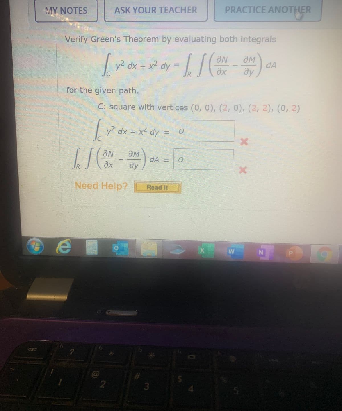 MY NOTES
ASK YOUR TEACHER
PRACTICE ANOTHER
Verify Green's Theorem by evaluating both integrals
y2 dx + x2 dy
dA
ду
for the given path.
C: square with vertices (0, 0), (2, 0), (2, 2), (0, 2)
dx + x² dy = 0
ƏN
dA = 0
ду
JR
Need Help?
Read It
IN
esc
3
5.
