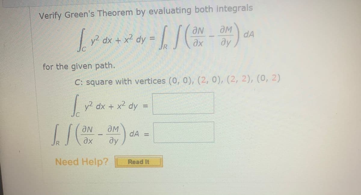 Verify Green's Theorem by evaluating both integrals
y2 dx + x² dy =
JR
Ne
dA
ду
for the given path.
C: square with vertices (0, 0), (2, 0), (2, 2), (0, 2)
y2 dx + x2 dy =
Ne
dA =
R
ду
Need Help?
Read It
