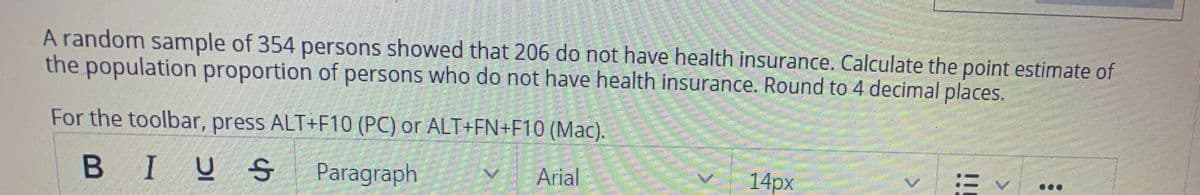 A random sample of 354 persons showed that 206 do not have health insurance. Calculate the point estimate of
the population proportion of persons who do not have health insurance. Round to 4 decimal places.
For the toolbar, press ALT+F10 (PC) or ALT+FN+F10 (Mac).
BI
2 S Paragraph
Arial
14px
