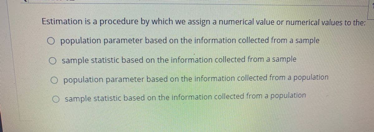 Estimation is a procedure by which we assign a numerical value or numerical values to the:
O population parameter based on the information collected from a sample
O sample statistic based on the information collected from a sample
O population parameter based on the information collected from a population
O sample statistic based on the information collected from a population
