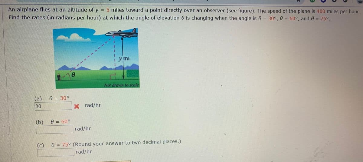 An airplane flies at an altitude of y = 5 miles toward a point directly over an observer (see figure). The speed of the plane is 400 miles per hour.
Find the rates (in radians per hour) at which the angle of elevation 0 is changing when the angle is 0 = 30°, 0 = 60°, and 0 = 75°.
y mi
Not drawn to scale
(a)
e = 30°
30
X rad/hr
(b)
e = 60°
rad/hr
(c)
e = 75° (Round your answer to two decimal places.)
rad/hr
