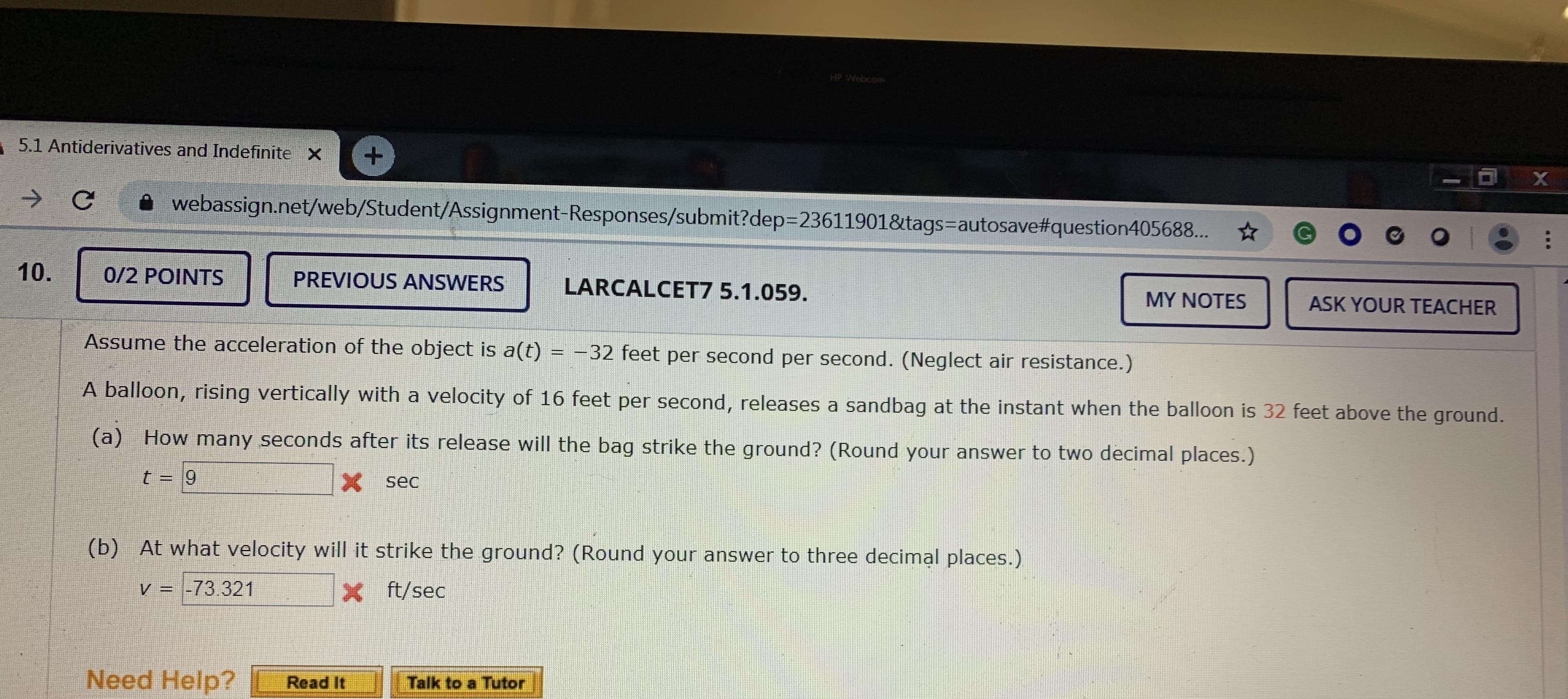 HP Webcom
5.1 Antiderivatives and Indefinite X
webassign.net/web/Student/Assignment-Responses/submit?dep3D23611901&tags=autosave#question405688... * GOG0I8
0/2 POINTS
PREVIOUS ANSWERS
LARCALCET7 5.1.059.
MY NOTES
ASK YOUR TEACHER
Assume the acceleration of the object is a(t) = -32 feet per second per second. (Neglect air resistance.)
A balloon, rising vertically with a velocity of 16 feet per second, releases a sandbag at the instant when the balloon is 32 feet above the ground.
(a) How many seconds after its release will the bag strike the ground? (Round your answer to two decimal places.)
6.
X sec
(b) At what velocity will it strike the ground? (Round your answer to three decimal places.)
V = -73.321
X t/sec
Need Help?
Talk to a Tutor
Read It
10.
