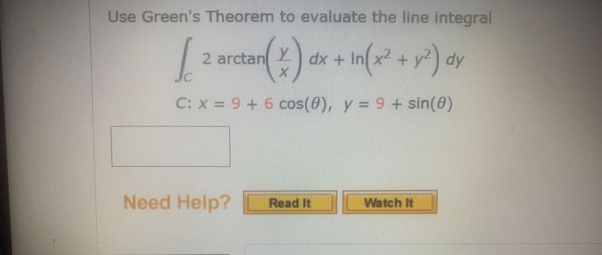 Use Green's Theorem to evaluate the line integral
dx + In(x² + y?) dy
dx + Inx2 +y²) dy
2 arctan
C: x = 9 + 6 cos(0), y = 9+ sin(0)
Need Help? Read It Watch It
