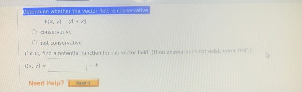 Determine whether the vector field is conservative.
F(x, y) = yi + xj
O conservative
O not conservative
If it is, find a potential function for the vector field. (If an answer does not exist, enter DNE.)
f(x, у) 3
+k
Need Help?
Read It
