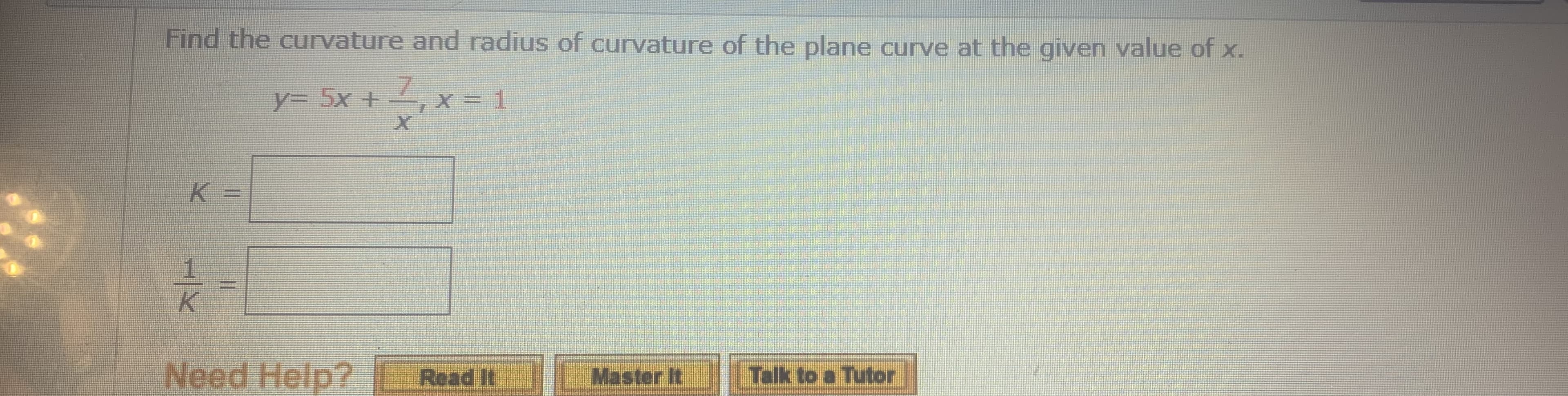 Find the currvature and radius of curvature of the plane curve at the given value of x.
y%3D 5x+
7.
X= 1
K =
%3D
1/K

