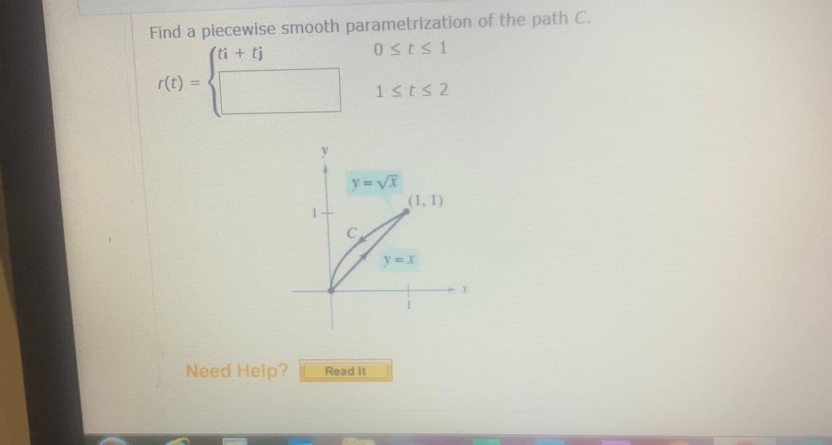 Find a piecewise smooth parametrization of the path C.
ti + tj
0sts1
r(t) =
%3D
1<t< 2
y
y = VT
(1, 1)
y=x
Need Help?
Read It
