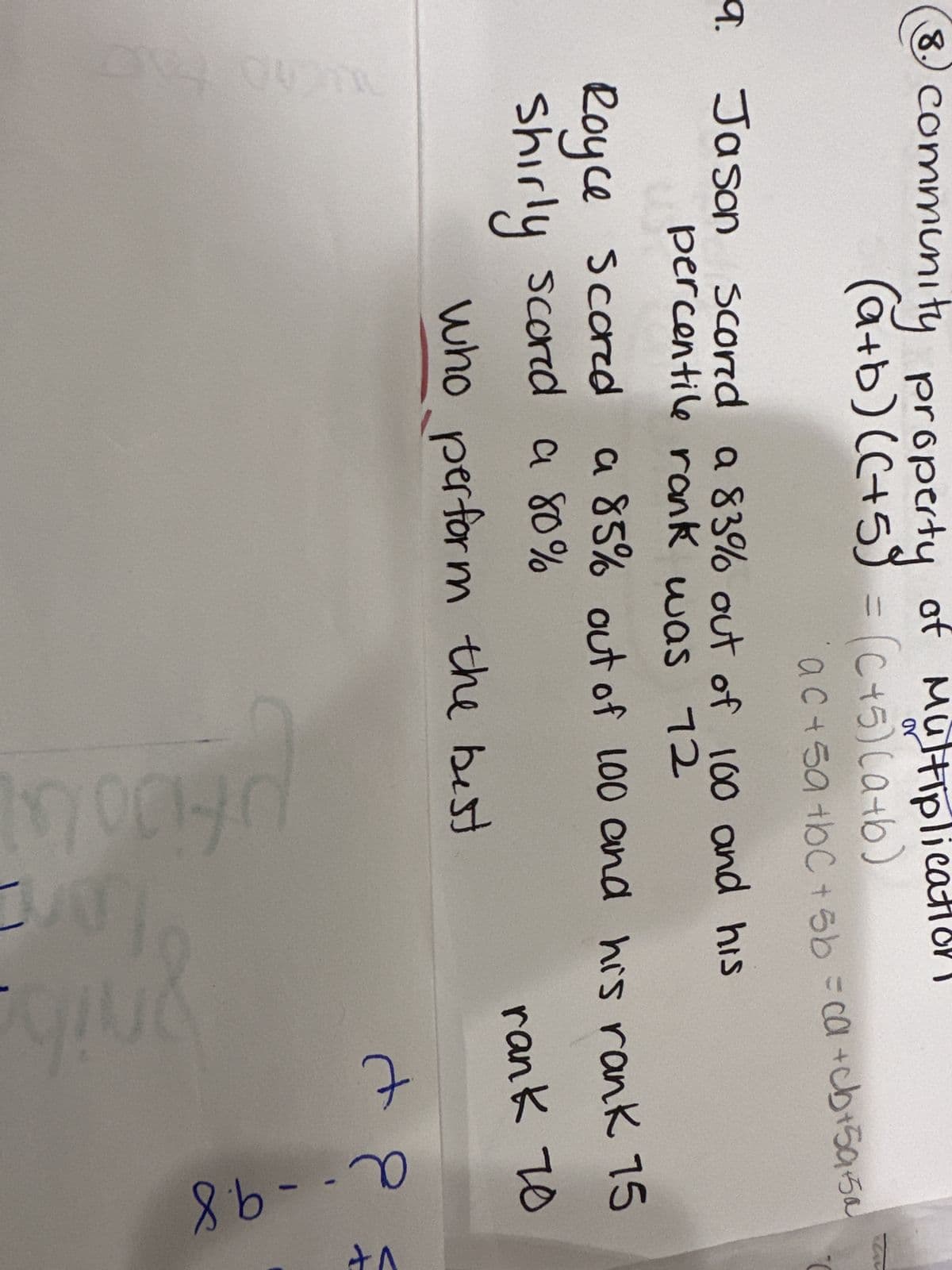 8.
community property of Multiplic
(a+b) (C+5) = (C+5)(a+b)
9.
a. Jason scored a 83% out of 100 and his
percentile rank was 12
ac+sa+bC+5b = ca +cb+59.50
Royce Scored
Shirly scored a 80%
F
a 85% out of 100 and his rank 15
rank 70
who perform the best
00
+8
d
nil
8=