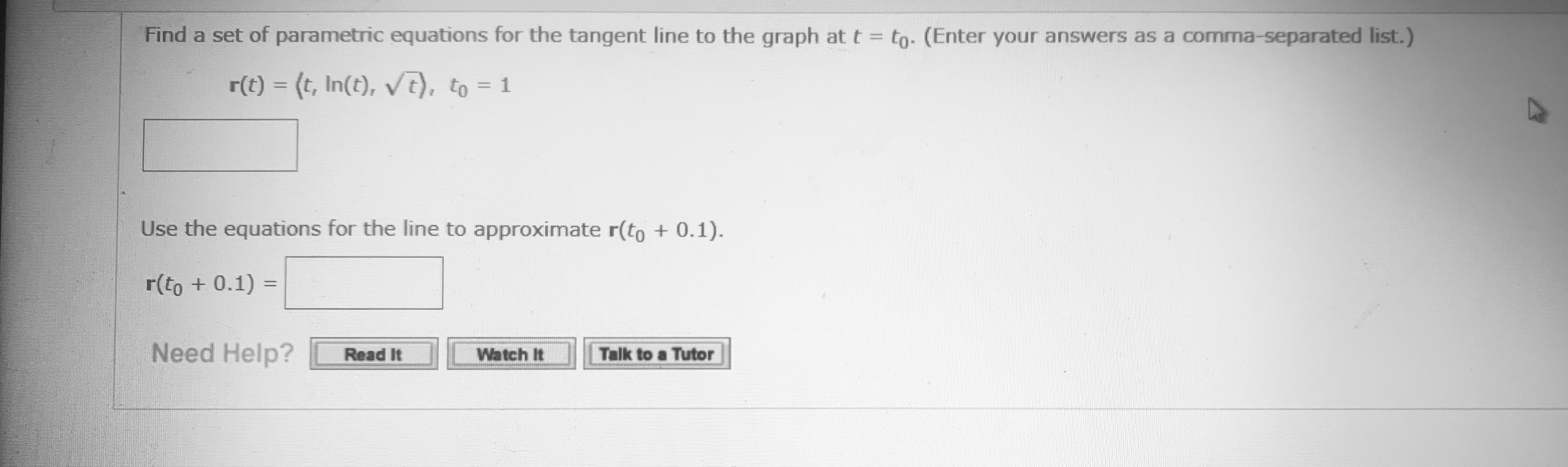 Find a set of parametric equations for the tangent line to the graph at t = to- (Enter your answers as a comma-separated list.)
r(t) = (t, In(t), V7), to = 1
%3D
Use the equations for the line to approximate r(to + 0.1).
r(to + 0.1) =
%3D
