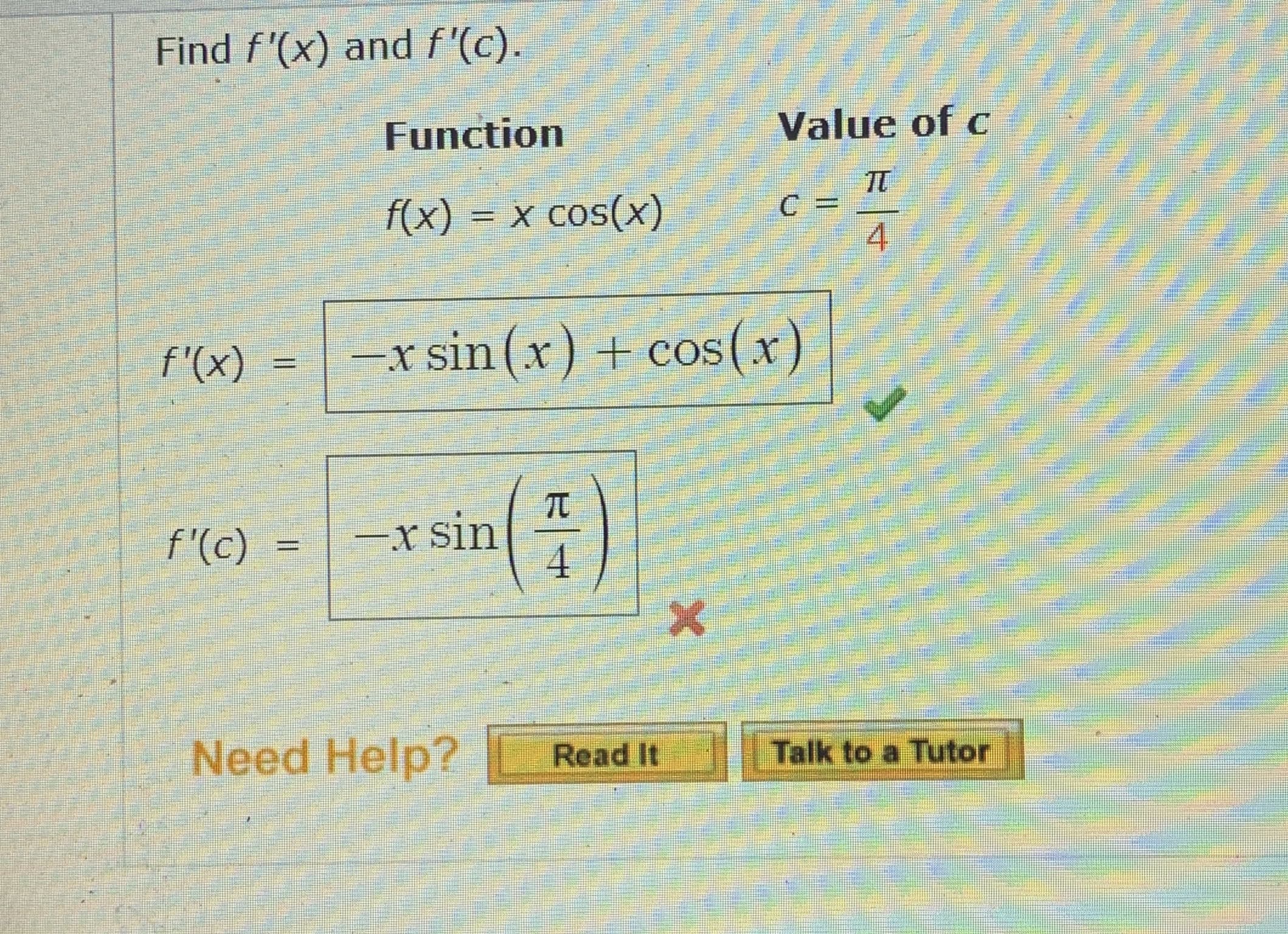 Find f'(x) and f'(c).
Function
Value of c
f(x) = x cos(x)
4.
f'(x)
- s(x)
sin(x) + cos
%3D
f'(c)
-x sin
4.
Need Help?
Read It
Talk to a Tutor
