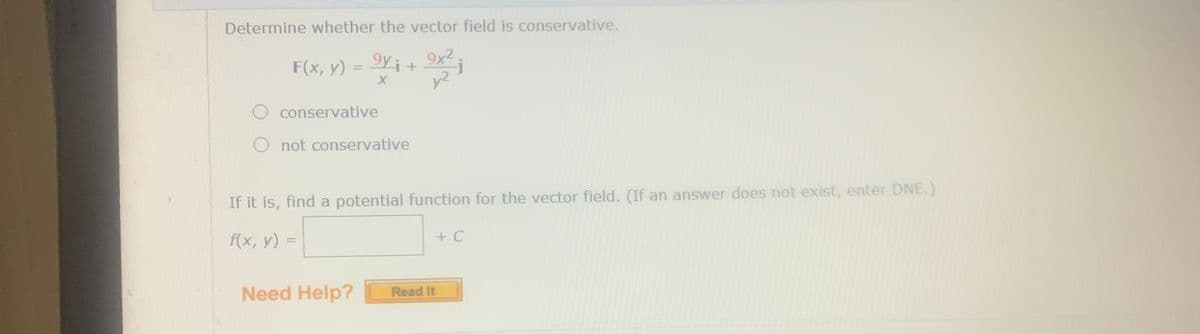 Determine whether the vector field is conservative.
Iyi+ 9x² .
y2
F(x, y) =
%3D
O conservative
O not conservative
If it is, find a potential function for the vector field. (If an answer does not exist, enter DNE.)
f(x, у) %-
+ C
Need Help?
Read It
