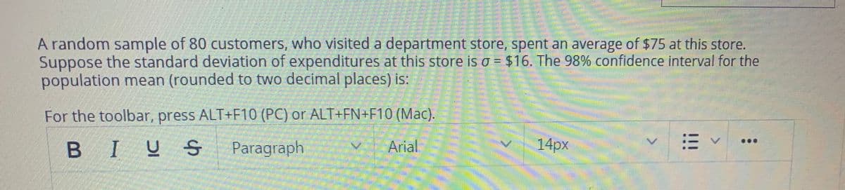 A random sample of 80 customers, who visited a department store, spent an average of $75 at this store.
Suppose the standard deviation of expenditures at this store is o = $16. The 98% confidence interval for the
population mean (rounded to two decimal places) is:
For the toolbar, press ALT+F10 (PC) or ALT+FN+F10 (Mac).
B IUS
Paragraph
Arial
14px
!!!
