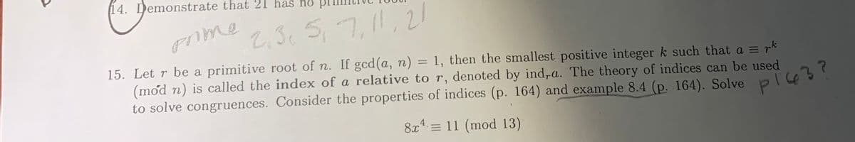 14. Demonstrate that 21 has nỏ pr.
2.3c S, 7,11,2l
5,7,11,21
prime
rk
15. Let r be a primitive root of n. If gcd(a, n) = 1, then the smallest positive integer k such that a =
(mod n) is called the index of a relative to r, denoted by ind,a. The theory of indices can be used
to solve congruences. Consider the properties of indices (p. 164) and example 8.4 (p. 164). Solve
pi43?
8x* = 11 (mod 13)
