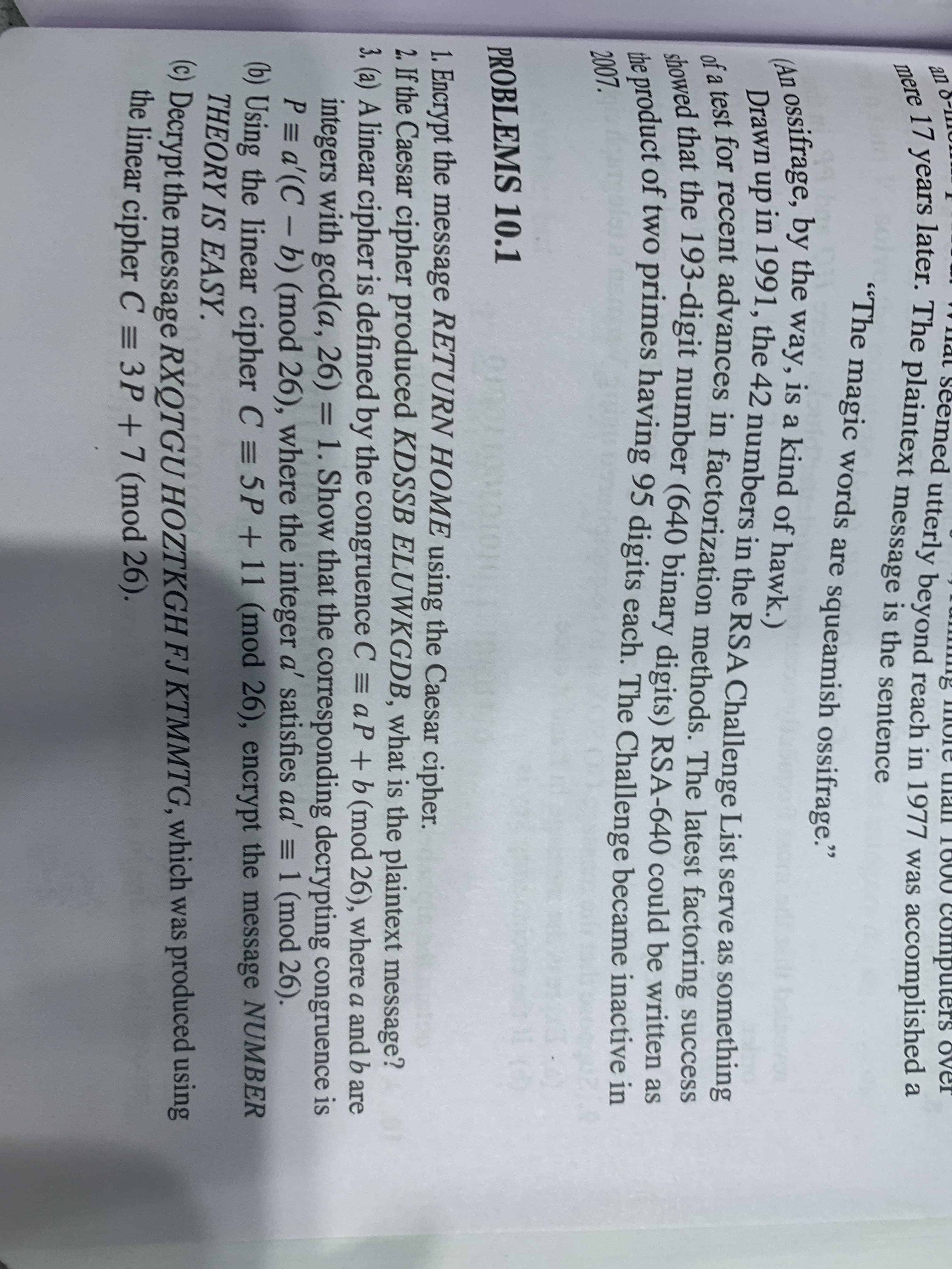 (An ossifrage, by the way, is a kind of hawk.)
the product of two primes having 95 digits each. The Challenge became inactive in
mere 17 years later. The plaintext message is the sentence
showed that the 193-digit number (640 binary digits) RSA-640 could be written as
of a test for recent advances in factorization methods. The latest factoring success
сompu
puters
ed utterly beyond reach in 1977 was accomplished a
"The magic words are squeamish ossifrage."
ל
a
Drawn up in 1991, the 42 numbers in the RSA Challenge List serve as something
u fest for recent advances in factorization methods. The latest factoring success
awed that the 193-digit number (640 binary digits) RSA-640 could be written as
he product of two primes having 95 digits each. The Challenge became inactive in
2007.
PROBLEMS 10.1
1. Encrypt the message RETURN HOME using the Caesar cipher.
2. If the Caesar cipher produced KDSSB ELUWKGDB, what is the plaintext message?
3. (a) A linear cipher is defined by the congruence C = a P +b (mod 26), where a and b are
integers with gcd(a, 26) = 1. Show that the corresponding decrypting congruence is
P = a'(C – b) (mod 26), where the integer a' satisfies aa' = 1 (mod 26).
(b) Using the linear cipher C = 5P+11 (mod 26), encrypt the message NUMBER
THEORY IS EASY.
() Decrypt the message RXQTGU HOZTKGH FJ KTMMTG, which was produced using
the linear cipher C = 3P +7 (mod 26).
