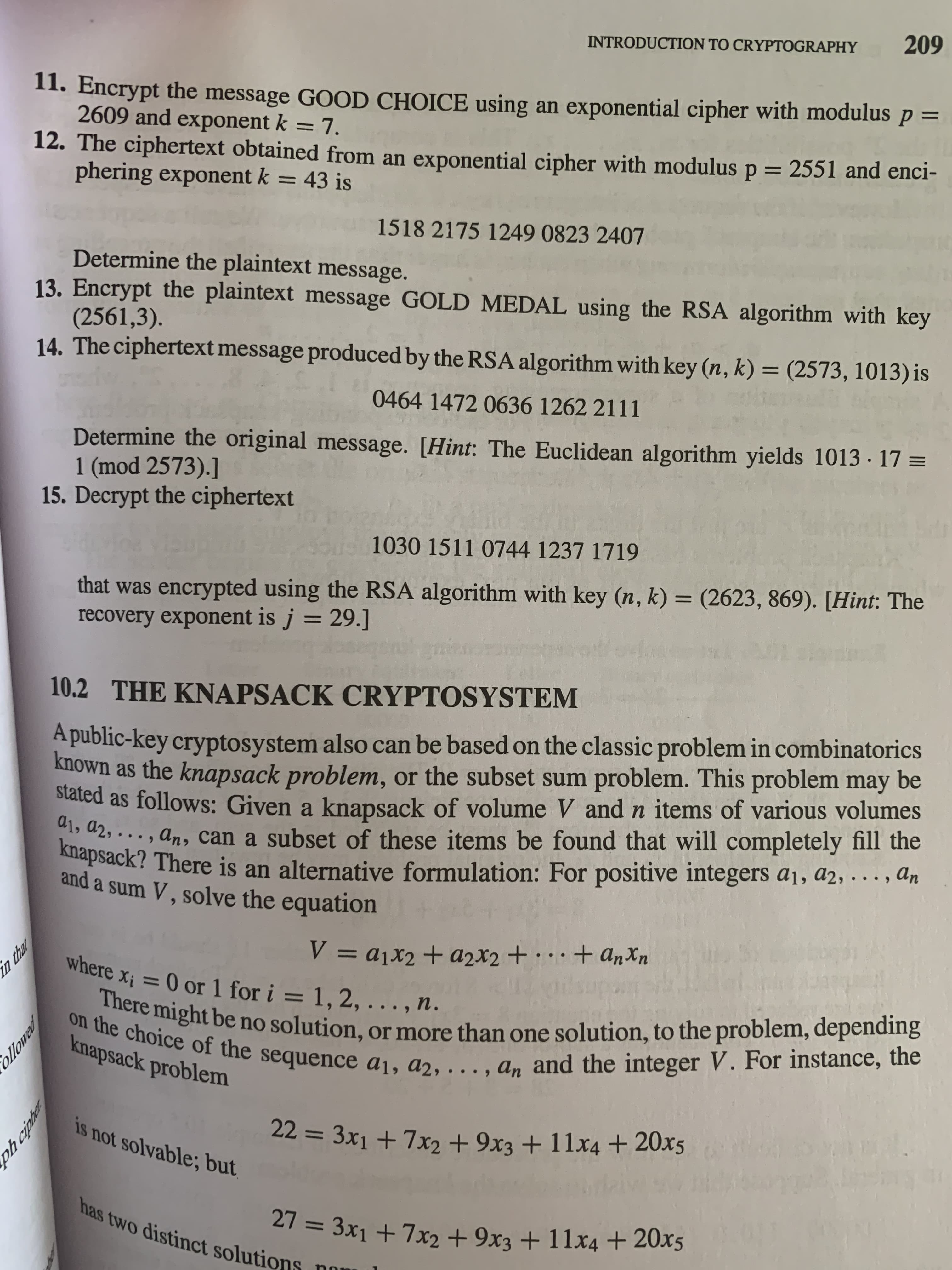 in that
ollowed
ph ciphe
INTRODUCTION TO CRYPTOGRAPHY
60
I1. Encrypt the message GOOD CHOICE using an exponential cipher with modulus ,
2609 and exponent k = 7.
12. The ciphertext obtained from an exponential cipher with modulus p = 2551 and enci-
phering exponent k = 43 is
= d
1518 2175 1249 0823 2407
Determine the plaintext message.
13. Encrypt the plaintext message GOLD MEDAL using the RSA algorithm with key
(2561,3).
14. The ciphertext message produced by the RSA algorithm with key (n, k) = (2573, 1013) is
046414720636 1262 2111
Determine the original message. [Hint: The Euclidean algorithm yields 1013 · 17 =
1 (mod 2573).]
15. Decrypt the ciphertext
1030 1511 0744 1237 1719
that was encrypted using the RSA algorithm with key (n, k) = (2623, 869). [Hint: The
recovery exponent is j = 29.]
%3D
10.2 THE KNAPSACK CRYPTOSYSTEM
A public-key cryptosystem also can be based on the classic problem in combinatorics
known as the knapsack problem, or the subset sum problem. This problem may be
stated as follows: Given a knapsack of volume V and n items of various volumes
42, ..., an, can a subset of these items be found that will completely fill the
knapsack? There is an alternative formulation: For positive integers a1, a2, . .., An
and a sum V , solve the equation
Uxup +...+ + D = /
Where xị = 0 or 1 for i = 1, 2, . . . , n.
the onght be no solution, or more than one solution, to the problem, dependng
knapsack problem
is not solvable; but
3D%3=
has two distinct solutions
