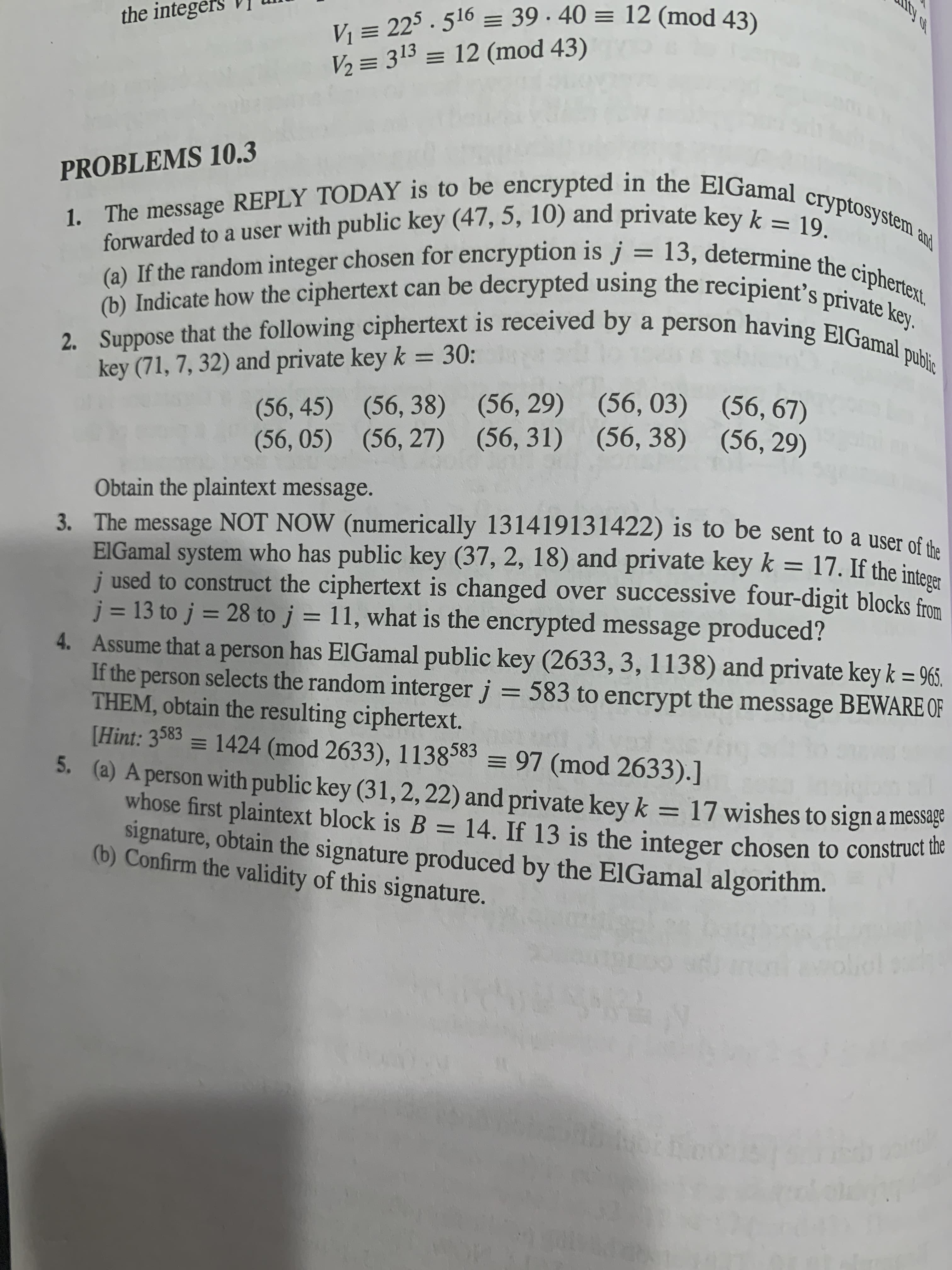 ty of
the integei
V, = 313 = 12 (mod 43)
PROBLEMS 10.3
forwarded to a user with public key (47, 5, 10) and private key k -
%D
() Indicate how the ciphertext can be decrypted using the recipient's privnertex
2. Suppose that the following ciphertext is received by a person having EIGam
key (71, 7, 32) and private key k = 30:
(56, 45) (56, 38) (56, 29) (56, 03) (56, 67)
(56, 05) (56, 27) (56, 31) (56, 38) (56, 29)
Obtain the plaintext message.
3. The message NOT NOW (numerically 131419131422) is to be sent to a user of th
EIGamal system who has public key (37, 2, 18) and private key k = 17. If the inten
j used to construct the ciphertext is changed over successive four-digit blocks from
j = 13 to j = 28 to j = 11, what is the encrypted message produced?
4. Assume that a person has ElGamal public key (2633, 3, 1138) and private key k = 965.
If the person selects the random interger j = 583 to encrypt the message BEWARE OF
THEM, obtain the resulting ciphertext.
[Hint: 3583 = 1424 (mod 2633), 1138583 = 97 (mod 2633).]
5. (a) A person with public key (31,2,22) and private key k = 17 wishes to sign a message
whose first plaintext block is B = 14. If 13 is the integer chosen to construct ue
signature, obtain the signature produced by the ElGamal algorithm.
(b) Confirm the validity of this signature.
%3D
%3D
%3D
%3D
