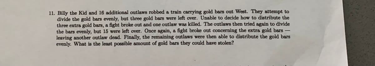 11. Billy the Kid and 16 additional outlaws robbed a train carrying gold bars out West. They attempt to
divide the gold bars evenly, but three gold bars were left over. Unable to decide how to distribute the
three extra gold bars, a fight broke out and one outlaw was killed. The outlaws then tried again to divide
the bars evenly, but 15 were left over. Once again, a fight broke out concerning the extra gold bars -
leaving another outlaw dead. Finally, the remaining outlaws were then able to distribute the gold bars
evenly. What is the least possible amount of gold bars they could have stolen?
