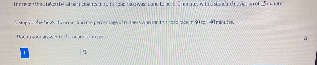The mean time taken by all participants to run a road race was found to be 110 minutes with a standard deviation of 15 minutes.
Using Chebyshev's theorem, find the percentage of runners who ran this road race in 80 to 140 minutes.
Round your answer to the nearest integer.
of
