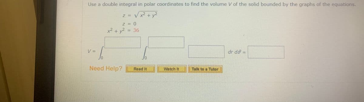 Use a double integral in polar coordinates to find the volume V of the solid bounded by the graphs of the equations.
z = V x + y2
Z = 0
x² + y? = 36
dr de =
Need Help?
Read It
Watch It
Talk to a Tutor
