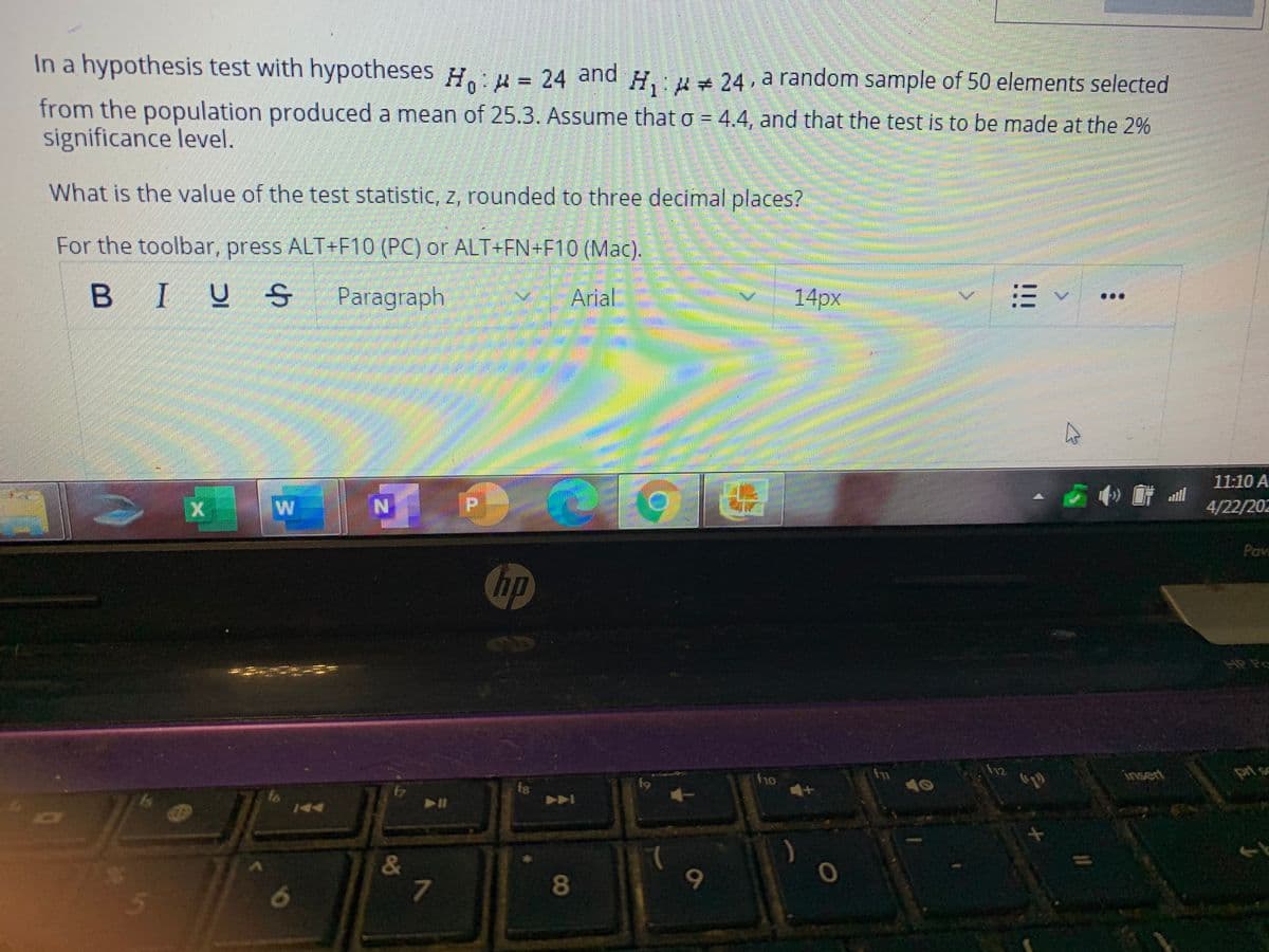 In a hypothesis test with hypotheses H.:u = 24 and H. 24, a random sample of 50 elements selected
from the population produced a mean of 25.3. Assume that o = 4.4, and that the test is to be made at the 2%
significance level.
What is the value of the test statistic, z, rounded to three decimal places?
For the toolbar, press ALT+F10 (PC) or ALT+FN+F10 (Mac).
IUS Paragraph
Arial
14px
11:10 A
4/22/202
Pav
hp
12
prt sc
insert
fn
10
ho
688888
f9
f7
fo
DO
&
!!!
