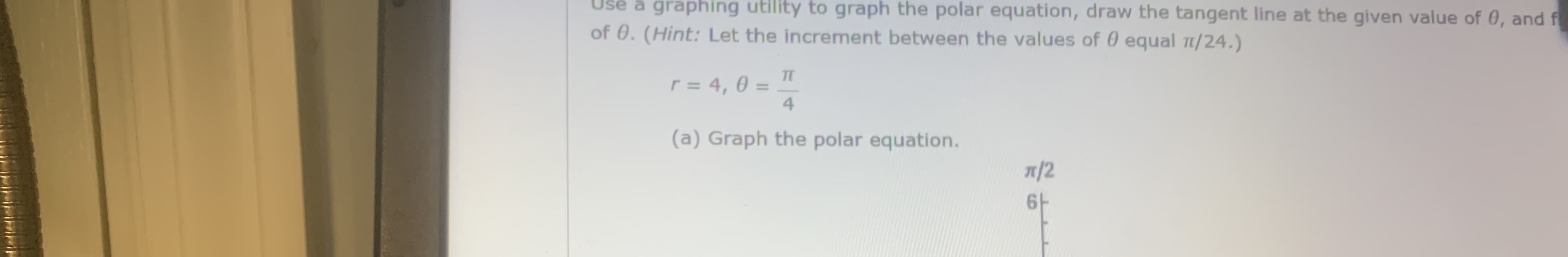 Use a graphing utility to graph the polar equation, draw the tangent line at the given value of 0, and f
of 0. (Hint: Let the increment between the values of 0 equal 1/24.)
r = 4, 0 = .
TE
%3D
4
(a) Graph the polar equation.
