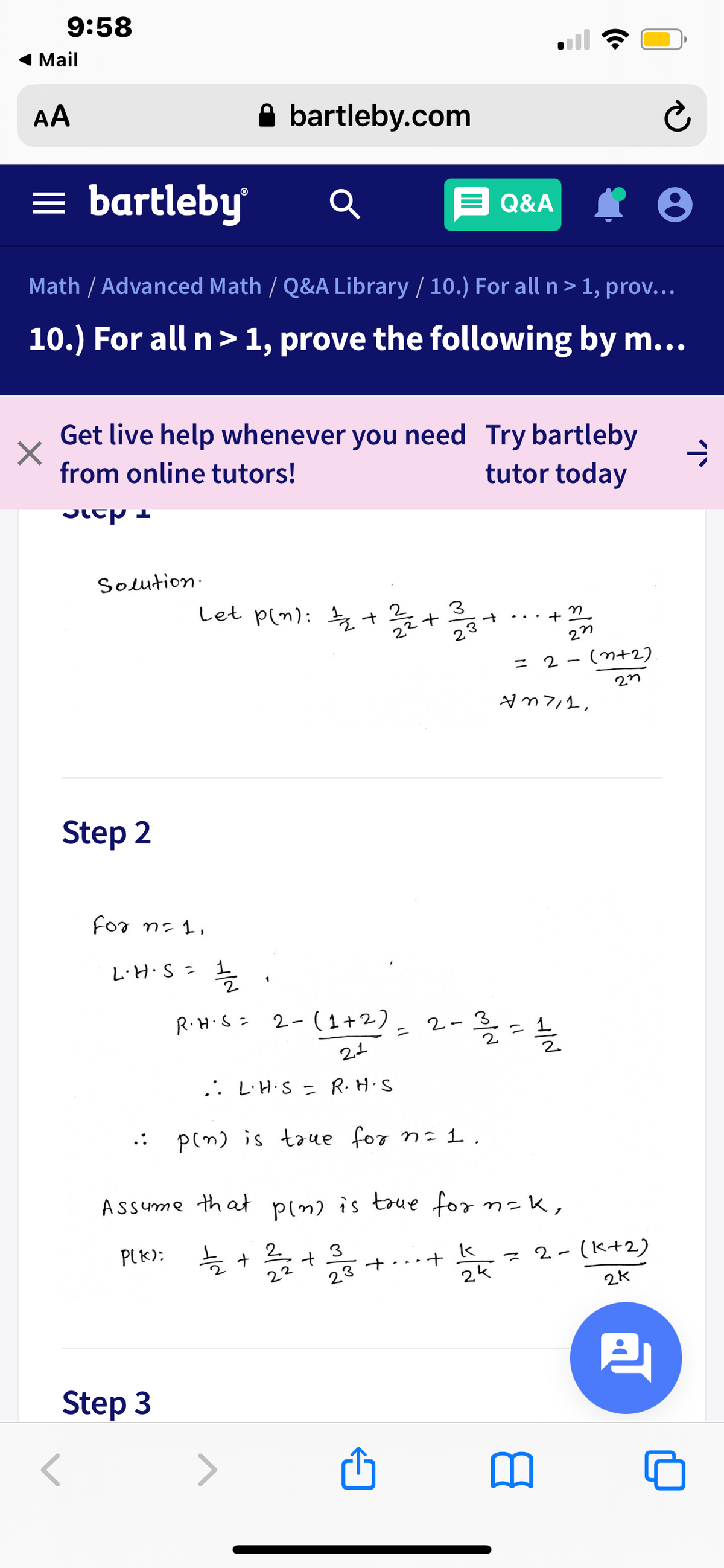 9:58
1 Mail
AA
A bartleby.com
= bartleby
E Q&A
Math / Advanced Math / Q&A Library / 10.) For all n > 1, prov...
10.) For all n> 1, prove the following by m...
Get live help whenever you need Try bartleby
from online tutors!
tutor today
Solution-
Let p(n): +
3
+
27
= 2 - (n+2)
Step 2
For n: 1,
L.H.S = 1
R.H.S- 2- ( 1 +2) _ 2-
ニ
.. L'H.S = R.H.S
p(m) is taue for n= 1.
ASsume that
P(m) is toue for n=K,
PIK):
늘 +
2.
3
2-(K+2)
ス
22
23 +
2K
四
Step 3
レ
