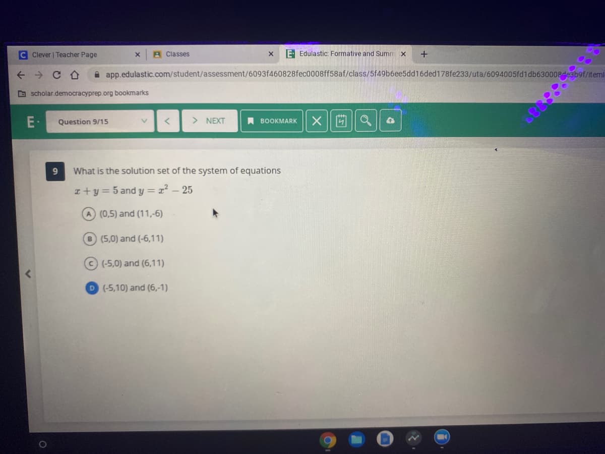 C Clever | Teacher Page
A Classes
E Edulastic: Formative and Summ x
A app.edulastic.com/student/assessment/6093f460828fec0008ff58af/class/5f49b6ee5dd16ded178fe233/uta/6094005fd1db630008desb9f/itemi
O scholar.democracyprep.org bookmarks
Question 9/15
> NEXT
A BOOKMARK
9.
What is the solution set of the system of equations
I+y=5 and y = x² – 25
(0,5) and (11,-6)
B (5,0) and (-6,11)
C (-5,0) and (6,11)
D (-5,10) and (6,-1)
