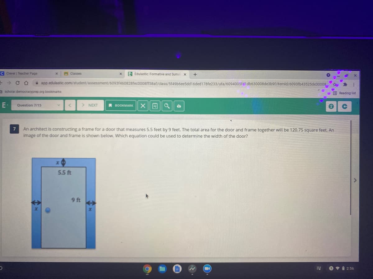 C Clever | Teacher Page
A Classes
E Edulastic: Formative and Summ x
+
->
A app.edulastic.com/student/assessment/6093f460828fec0008ff58af/class/5f49b6ee5dd16ded178fe233/uta/6094005fd1db630008de3b9f/itemld/6093fb43525de30008
O scholar democracyprep.org bookmarks
- E Reading list
E
Question 7/15
> NEXT
A BOOKMARK
7
An architect is constructing a frame for a door that measures 5.5 feet by 9 feet. The total area for the door and frame together will be 120.75 square feet. An
image of the door and frame is shown below. Which equation could be used to determine the width of the door?
5.5 ft
9 ft
Ovi 2:56
