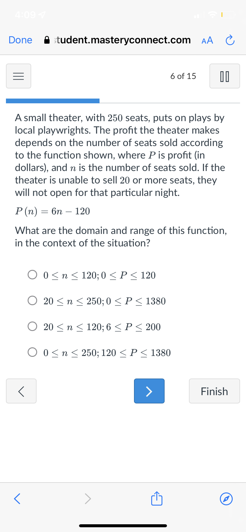 4:09 7
Done
student.masteryconnect.com AA C
6 of 15
A small theater, with 250 seats, puts on plays by
local playwrights. The profit the theater makes
depends on the number of seats sold according
to the function shown, where Pis profit (in
dollars), and n is the number of seats sold. If the
theater is unable to sell 20 or more seats, they
will not open for that particular night.
Р(п) — 6п — 120
What are the domain and range of this function,
in the context of the situation?
O 0<n< 120; 0 < P< 120
20 <n < 250; 0 <P< 1380
20 <n< 120; 6 < P< 200
O 0<n< 250; 120 < P < 1380
Finish
