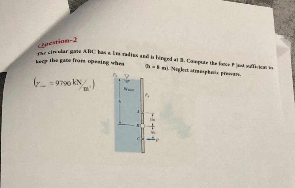 The circular gate ABC has a Im radius and is hinged at B. Compute the force P just sufficient to
Question-2
a
keep the gate from opening when
(h = 8 m). Neglect atmospheric pressure.
P V
6- =9790 kN)
%3D
Water
Im
Im
