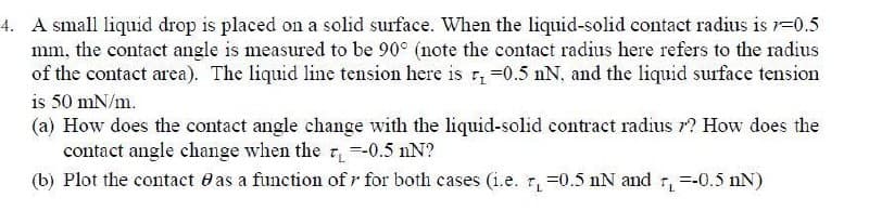 4. A small liquid drop is placed on a solid surface. When the liquid-solid contact radius is 1=0.5
mm, the contact angle is measured to be 90° (note the contact radius here refers to the radius
of the contact area). The liquid line tension here is r =0.5 nN, and the liquid surface tension
is 50 mN/m.
(a) How does the contact angle change with the liquid-solid contract radius r? How does the
contact angle change when the =-0.5 nN?
(b) Plot the contact e as a function of r for both cases (i.e. r, =0.5 nN and r=-0.5 nN)
