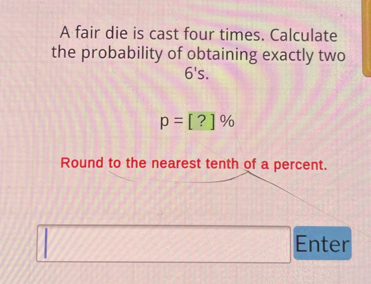 A fair die is cast four times. Calculate
the probability of obtaining exactly two
6's.
p=[?] %
Round to the nearest tenth of a percent.
Enter