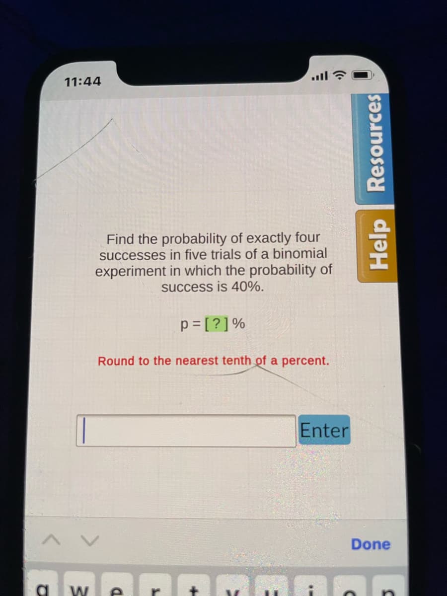 11:44
Find the probability of exactly four
successes in five trials of a binomial
experiment in which the probability of
success is 40%.
p=[?] %
Round to the nearest tenth of a percent.
V
Enter
Help Resources
Done
maan