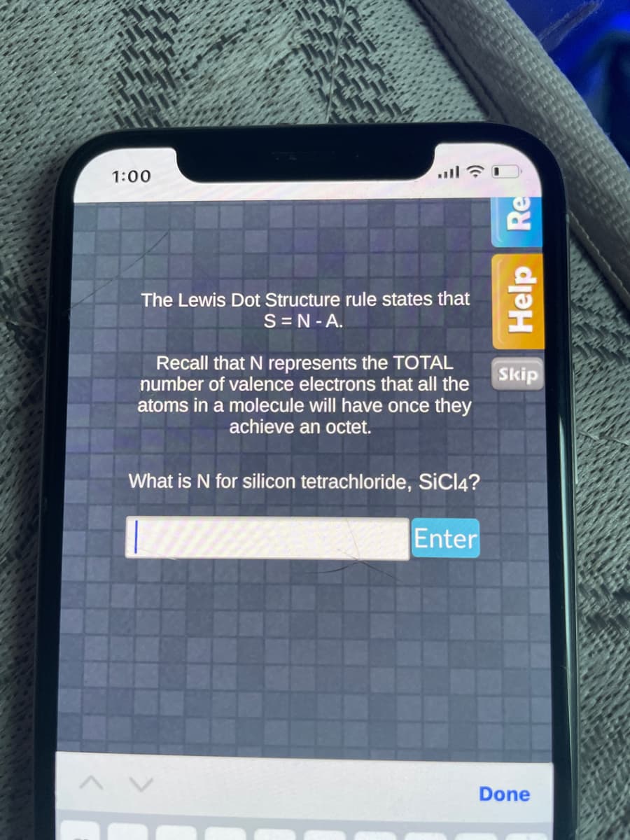 1:00
The Lewis Dot Structure rule states that
S=N-A.
Recall that N represents the TOTAL
number of valence electrons that all the
atoms in a molecule will have once they
achieve an octet.
What is N for silicon tetrachloride, SiCl4?
Enter
Help Re
Skip
Done