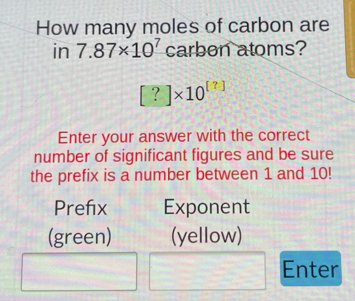 How many moles of carbon are
in 7.87×10 carbon atoms?
[?]×10¹²]
Enter your answer with the correct
number of significant figures and be sure
the prefix is a number between 1 and 10!
Exponent
Prefix
(green)
(yellow)
Enter