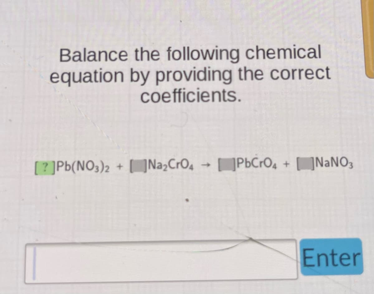 Balance the following chemical
equation by providing the correct
coefficients.
[?]Pb(NO3)2 + Na₂CrO4 → PbCrO4 + NaNO3
Enter