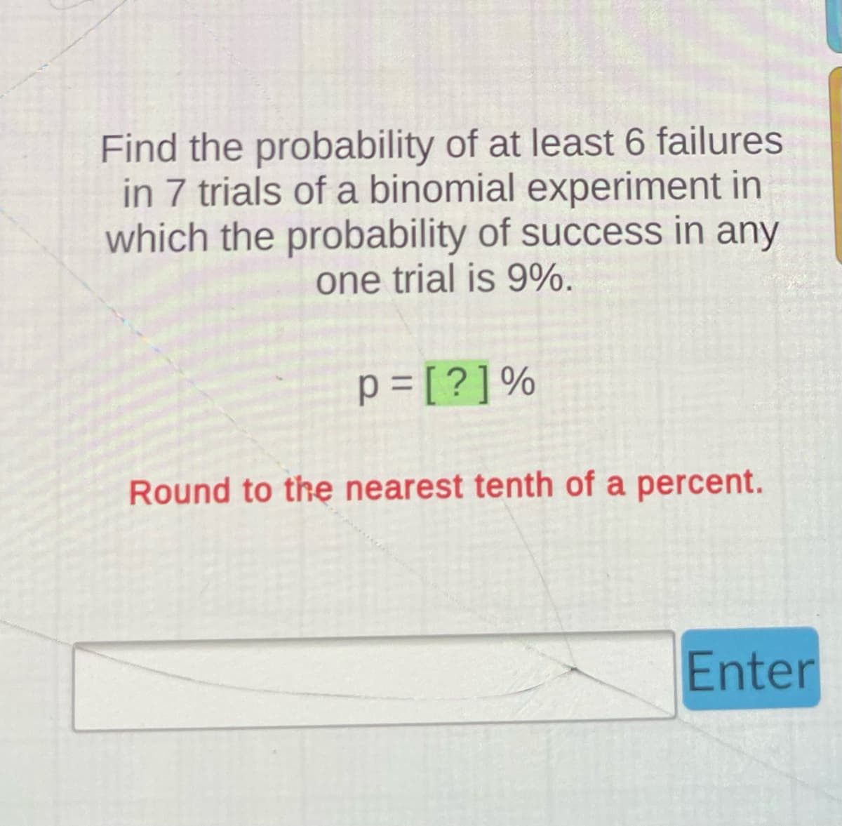 Find the probability of at least 6 failures
in 7 trials of a binomial experiment in
which the probability of success in any
one trial is 9%.
p=[?]%
Round to the nearest tenth of a percent.
Enter